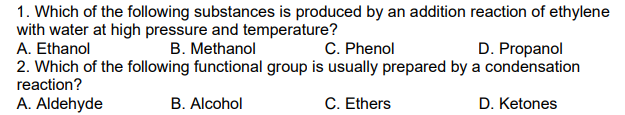 1. Which of the following substances is produced by an addition reaction of ethylene
with water at high pressure and temperature?
A. Ethanol
B. Methanol
C. Phenol
D. Propanol
2. Which of the following functional group is usually prepared by a condensation
reaction?
A. Aldehyde
B. Alcohol
C. Ethers
D. Ketones
