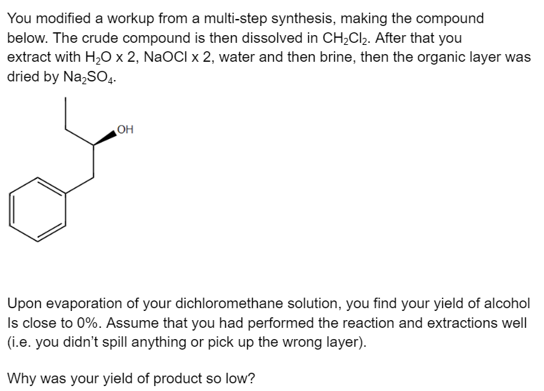 You modified a workup from a multi-step synthesis, making the compound
below. The crude compound is then dissolved in CH₂Cl₂. After that you
extract with H₂O x 2, NaOCI x 2, water and then brine, then the organic layer was
dried by Na₂SO4.
OH
Upon evaporation of your dichloromethane solution, you find your yield of alcohol
Is close to 0%. Assume that you had performed the reaction and extractions well
(i.e. you didn't spill anything or pick up the wrong layer).
Why was your yield of product so low?