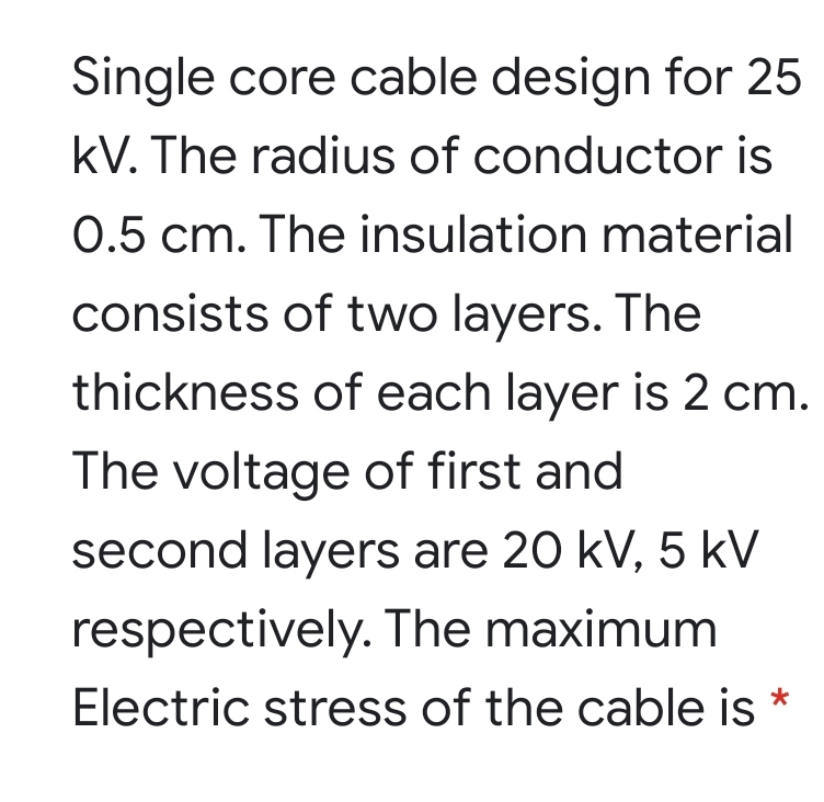 Single core cable design for 25
kV. The radius of conductor is
0.5 cm. The insulation material
consists of two layers. The
thickness of each layer is 2 cm.
The voltage of first and
second layers are 20 kV, 5 kV
respectively. The maximum
Electric stress of the cable is
