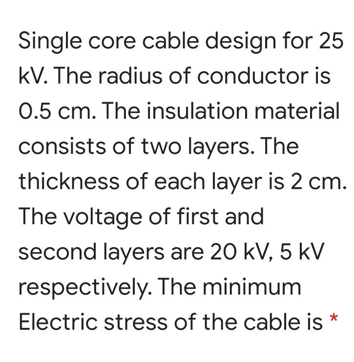 Single core cable design for 25
kV. The radius of conductor is
0.5 cm. The insulation material
consists of two layers. The
thickness of each layer is 2 cm.
The voltage of first and
second layers are 20 kV, 5 kV
respectively. The minimum
Electric stress of the cable is
