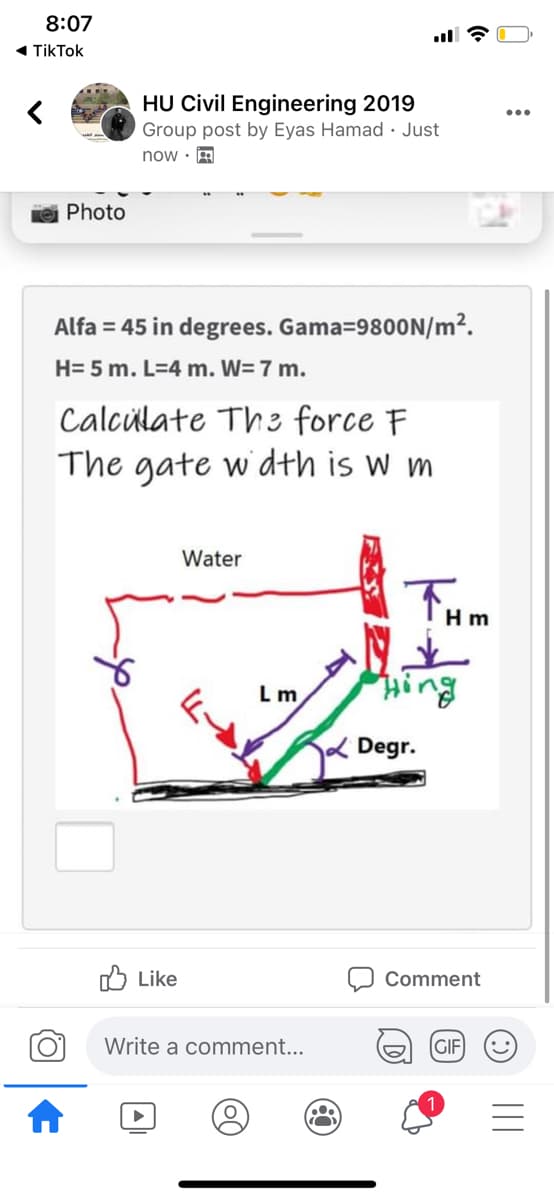 8:07
« TikTok
HU Civil Engineering 2019
Group post by Eyas Hamad · Just
now · A
Photo
Alfa = 45 in degrees. Gama=9800N/m².
H= 5 m. L=4 m. W= 7 m.
Calcülate Th3 force F
The gate wdth is w m
Water
THm
L m
ing
2 Degr.
Like
Comment
Write a comment...
GIF

