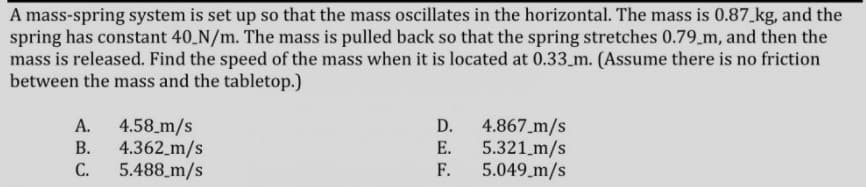 A mass-spring system is set up so that the mass oscillates in the horizontal. The mass is 0.87 kg, and the
spring has constant 40 N/m. The mass is pulled back so that the spring stretches 0.79_m, and then the
mass is released. Find the speed of the mass when it is located at 0.33_m. (Assume there is no friction
between the mass and the tabletop.)
4.58_m/s
4.362_m/s
5.488_m/s
D. 4.867_m/s
5.321 m/s
5.049_m/s
А.
В.
Е.
С.
F.

