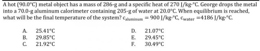 A hot (90.0°C) metal object has a mass of 286-g and a specific heat of 270 J/kg-°C. George drops the metal
into a 70.0-g aluminum calorimeter containing 205-g of water at 20.0°C. When equilibrium is reached,
what will be the final temperature of the system? caluminum = 900 J/kg-°C, Cwater =4186 J/kg.°C.
А.
25.41°C
D.
21.07°C
В.
29.85°C
Е.
29.45°C
С.
21.92°C
F.
30.49°C
