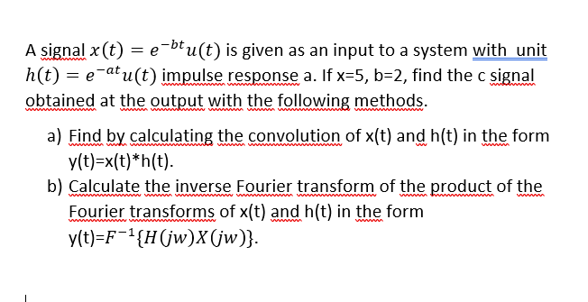 A signal x (t) = e-btu(t) is given as an input to a system with unit
h(t) = e-atu(t) impulse response a. If x=5, b=2, find the c signal
obtained at the output with the following methods.
wwm ww
a) Find by calculating the convolution of x(t) and h(t) in the form
y(t)=x(t)*h(t).
b) Calculate the inverse Fourier transform of the product of the
Fourier transforms of x(t) and h(t) in the form
y(t)=F¯1{H(jw)X(jw)}.
w
w m
