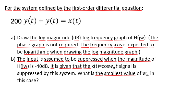 For the system defined by the first-order differential equation:
w wwm m
w w wh
200 y(t) + y(t) = x(t)
a) Draw the log magnitude (dB)-log frequency graph of H(iw). (The
phase graph is not required. The frequency axis is expected to
be logarithmic when drawing the log magnitude graph.)
b) The input is assumed to be suppressed when the magnitude of
H(iw) is -40dB. It is given that the x(t)=coswat signal is
suppressed by this system. What is the smallest value of wa in
this case?
