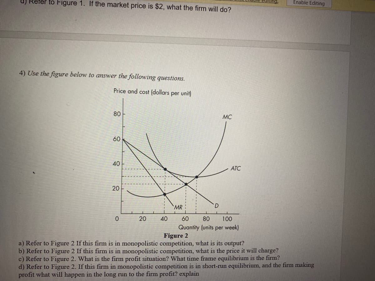 Refer to Figure 1. If the market price is $2, what the firm will do?
Enable Editing
4) Use the figure below to answer the following questions.
Price and cost (dollars per unit)
80
MC
60
40
ATC
20
MR
20
40
60
80
100
Quantity (units per week)
Figure 2
a) Refer to Figure 2 If this firm is in monopolistic competition, what is its output?
b) Refer to Figure 2 If this firm is in monopolistic competition, what is the price it will charge?
c) Refer to Figure 2. What is the firm profit situation? What time frame equilibrium is the firm?
d) Refer to Figure 2. If this firm in monopolistic competition is in short-run equilibrium, and the firm making
profit what will happen in the long run to the firm profit? explain
