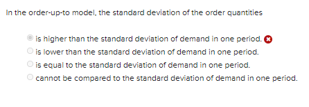 In the order-up-to model, the standard deviation of the order quantities
is higher than the standard deviation of demand in one period. O
O is lower than the standard deviation of demand in one period.
is equal to the standard deviation of demand in one period.
O cannot be compared to the standard deviation of demand in one period.
