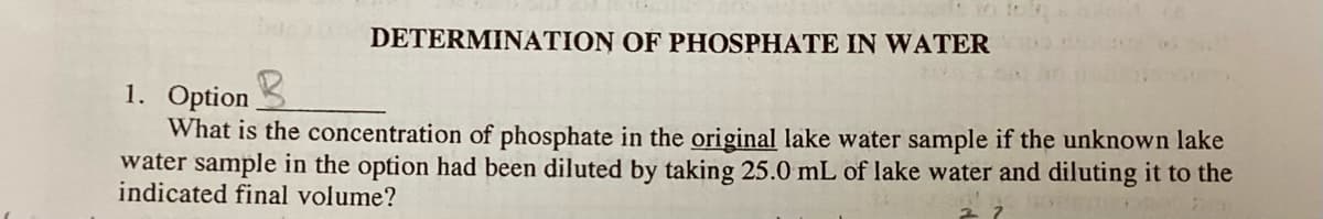 DETERMINATION OF PHOSPHATE IN WATER
1. Option
What is the concentration of phosphate in the original lake water sample if the unknown lake
water sample in the option had been diluted by taking 25.0 mL of lake water and diluting it to the
indicated final volume?