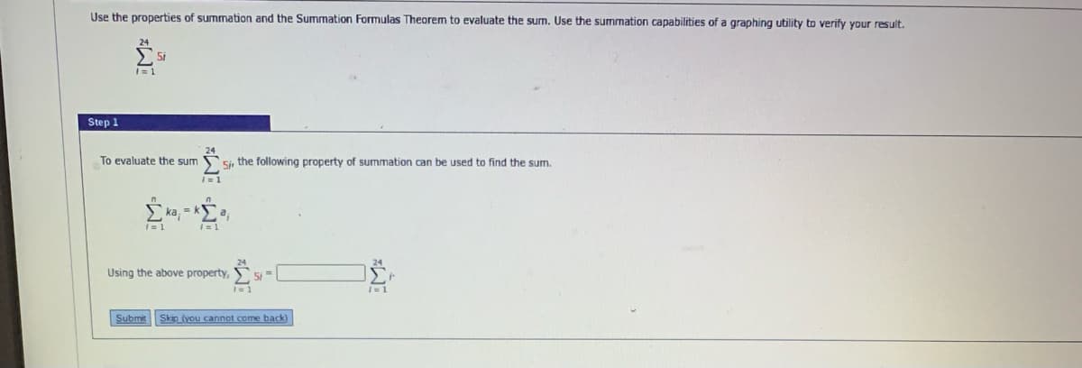 Use the properties of summation and the Summation Formulas Theorem to evaluate the sum. Use the summation capabilities of a graphing utility to verify your result.
I= 1
Step 1
To evaluate the sum
Si, the following property of summation can be used to find the sum.
| = 1
ka, = ka,
Using the above property,
5i =
Submit
Skip (you cannot come back)
