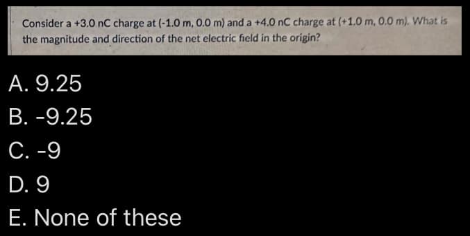 Consider a +3.0 nC charge at (-1.0 m, 0.0 m) and a +4.0 nC charge at (+1.0 m, 0.0 m). What is
the magnitude and direction of the net electric field in the origin?
A. 9.25
B. -9.25
C. -9
D. 9
E. None of these