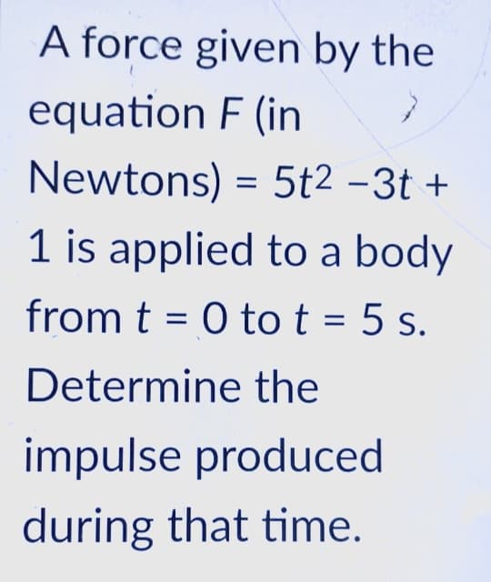 A force given by the
equation F (in
Newtons) = 5t2 -3t +
1 is applied to a body
from t = 0 tot = 5 s.
Determine the
impulse produced
during that time.

