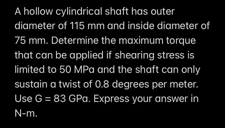 A hollow cylindrical shaft has outer
diameter of 115 mm and inside diameter of
75 mm. Determine the maximum torque
that can be applied if shearing stress is
limited to 50 MPa and the shaft can only
sustain a twist of 0.8 degrees per meter.
Use G = 83 GPa. Express your answer in
N-m.
