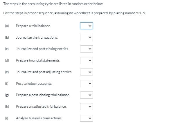 The steps in the accounting cycle are listed in random order below.
List the steps in proper sequence, assuming no worksheet is prepared, by placing numbers 1-9.
(a)
Prepare a trial balance.
(b)
Journalize the transactions.
(c)
Journalize and post closing entries.
(d)
Prepare financial statements.
(e)
Journalize and post adjusting entries.
(f)
Post to ledger accounts.
(g)
Prepare a post-closing trial balance.
(h)
Prepare an adjusted trial balance.
(i)
Analyze business transactions.
>
>
>
>
>
>
>
