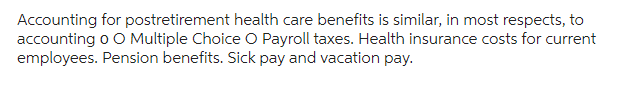 Accounting for postretirement health care benefits is similar, in most respects, to
accounting o O Multiple Choice O Payroll taxes. Health insurance costs for current
employees. Pension benefits. Sick pay and vacation pay.