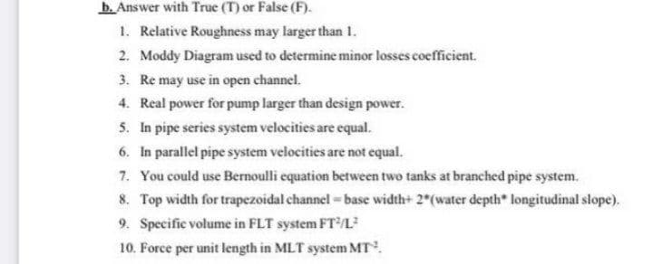 b. Answer with True (T) or False (F).
1. Relative Roughness may larger than 1.
2. Moddy Diagram used to determine minor losses coefficient.
3. Re may use in open channel.
4. Real power for pump larger than design power.
5. In pipe series system velocities are equal.
6. In parallel pipe system velocities are not equal.
7. You could use Bernoulli equation between two tanks at branched pipe system.
8. Top width for trapezoidal channel = base width+ 2 (water depth* longitudinal slope).
9. Specific volume in FLT system FTL
I pipesy
10. Force per unit length in MLT system MT.
