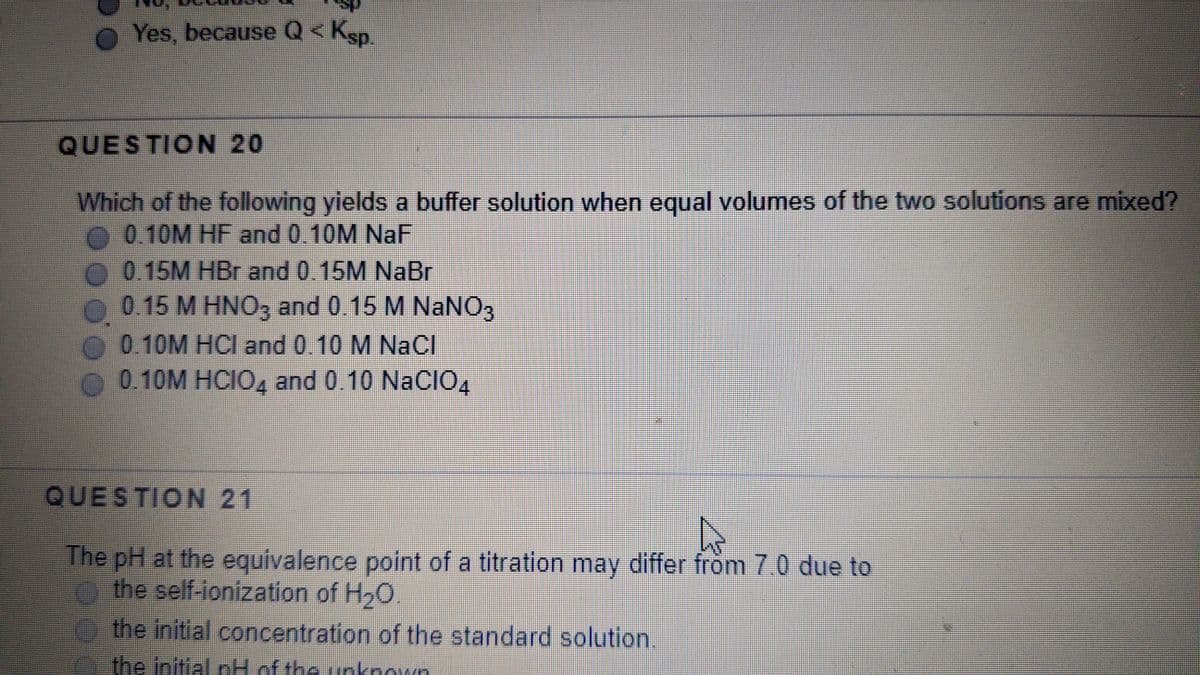 O Yes, because Q< Ksp.
QUESTION 20
Which of the following yields a buffer solution when equal volumes of the two solutions are mixed?
0.10M HF and 0.10M NaF
0.15M HBr and 0.15M NaBr
0.15 M HNO3 and 0.15 M NaNO3
O 0.10M HCI and 0.10 M NaCl
O 0.10M HCI0, and 0.10 NaCIO,
QUESTION 21
The pH at the equivalence point of a titration may differ from 7.0 due to
the self-ionization of H20.
ethe initial concentration of the standard solution.
the initial pH of the unknown
