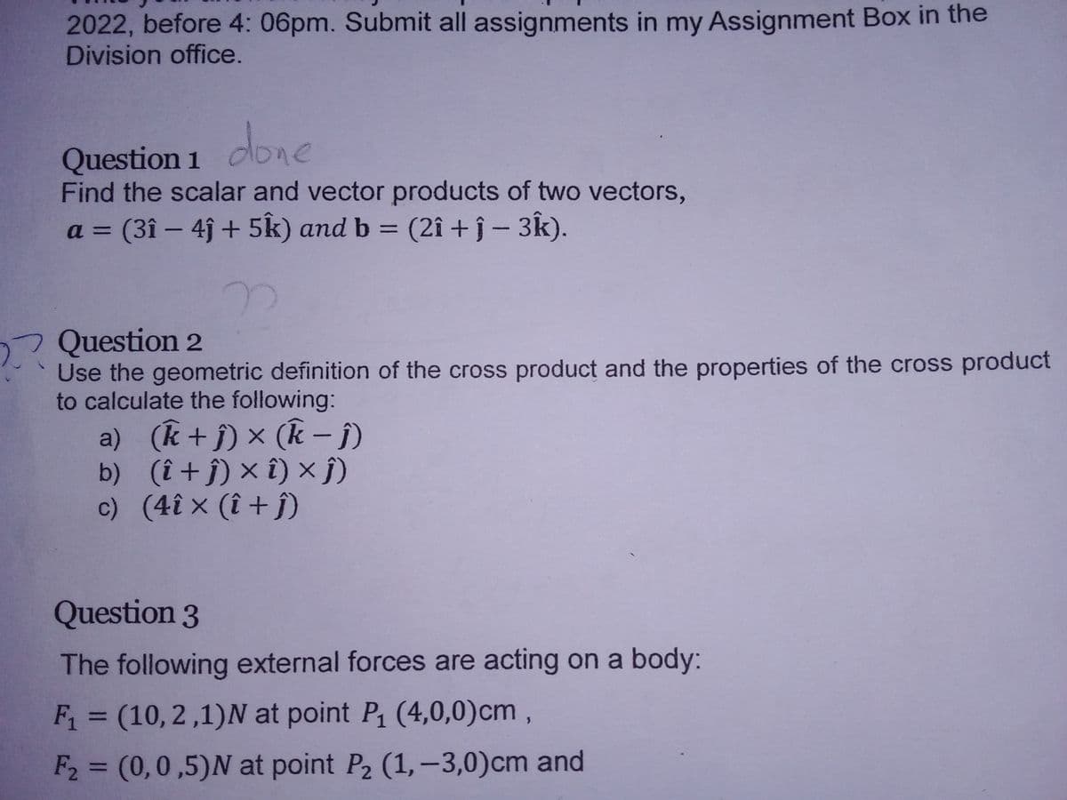 2022, before 4: 06pm. Submit all assignments in my Assignment Box in the
Division office.
Question 1 oone
Find the scalar and vector products of two vectors,
(3î – 4j + 5k) and b =
a =
(2î + j - 3k).
Question 2
Use the geometric definition of the cross product and the properties of the cross product
to calculate the following:
a) (k +j) × (k - i)
b) (î + j) × î) × ĵ)
c) (4î × (î + ĵ)
Question 3
The following external forces are acting on a body:
F1 = (10, 2,1)N at point P (4,0,0)cm ,
%3D
F2 = (0,0,5)N at point P2 (1,-3,0)cm and
