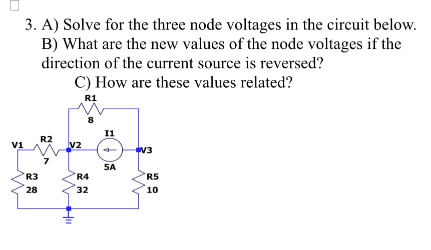 V1
3. A) Solve for the three node voltages in the circuit below.
B) What are the new values of the node voltages if the
direction of the current source is reversed?
C) How are these values related?
R1
R3
28
R2
V2
8
R4
32
I1
5A
V3
R5
10