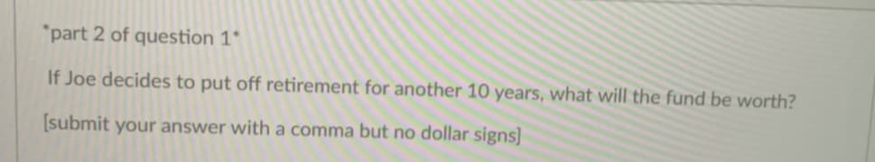 "part 2 of question 1*
If Joe decides to put off retirement for another 10 years, what will the fund be worth?
[submit your answer with a comma but no dollar signs]