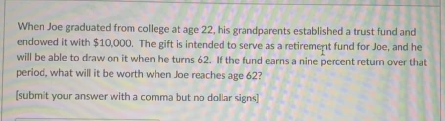 When Joe graduated from college at age 22, his grandparents established a trust fund and
endowed it with $10,000. The gift is intended to serve as a retirement fund for Joe, and he
will be able to draw on it when he turns 62. If the fund earns a nine percent return over that
period, what will it be worth when Joe reaches age 62?
[submit your answer with a comma but no dollar signs]