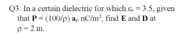Q3: In a certain dielectric for which ɛ, = 3.5, given
that P = (100/p) ap nC/m2, findE and D at
%3D
p= 2 m.
