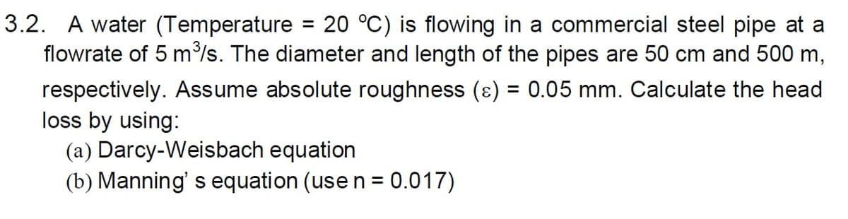 3.2. A water (Temperature = 20 °C) is flowing in a commercial steel pipe at a
flowrate of 5 m³/s. The diameter and length of the pipes are 50 cm and 500 m,
respectively. Assume absolute roughness (ɛ) = 0.05 mm. Calculate the head
loss by using:
(a) Darcy-Weisbach equation
(b) Manning's equation (use n = 0.017)