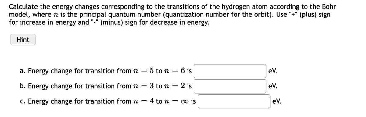 Calculate the energy changes corresponding to the transitions of the hydrogen atom according to the Bohr
model, where n is the principal quantum number (quantization number for the orbit). Use "+" (plus) sign
for increase in energy and
'(minus) sign for decrease in energy.
Hint
a. Energy change for transition from n =
5 to n = 6 is
eV.
b. Energy change for transition from n =
3 to n = 2 is
eV.
c. Energy change for transition from n = 4 to n = o is
eV.
