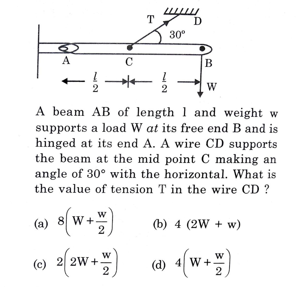 A
72
2
(a) 8 W+
W
2
(c) 2 2W+
с
W)
2
T
72
30⁰
A beam AB of length 1 and weight w
supports a load W at its free end B and is
hinged at its end A. A wire CD supports
the beam at the mid point C making an
angle of 30° with the horizontal. What is
the value of tension T in the wire CD?
D
B
W
(b) 4 (2W + w)
(d) 4 W+
W
2
