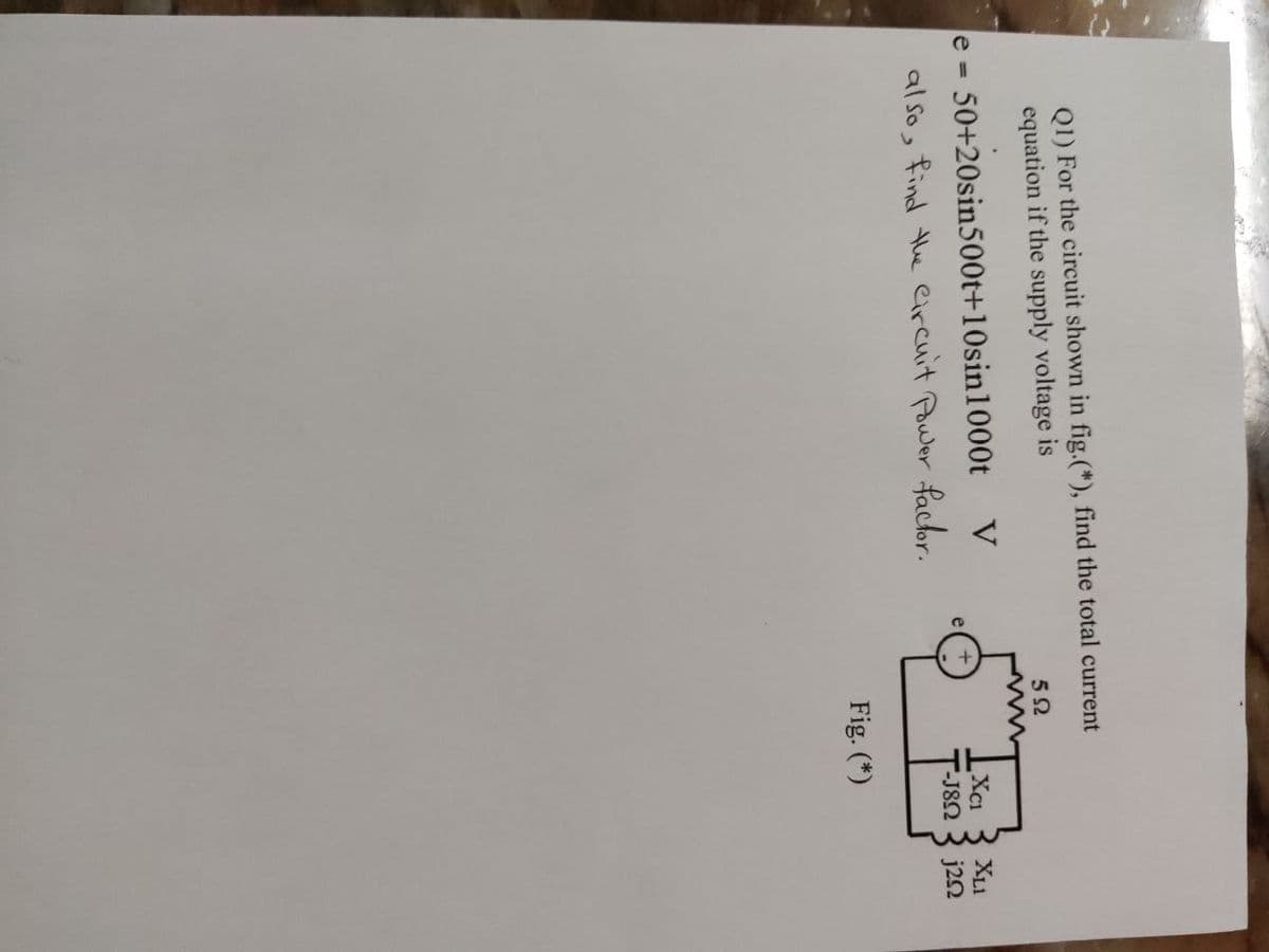 Q1) For the circuit shown in fig.(*), find the total current
equation if the supply voltage is
592
пит
V
XC1
"-J8Ω
Fig. (*)
e= 50+20sin500t+10sin 1000t
also, find the Circuit Power factor.
XLI
j252