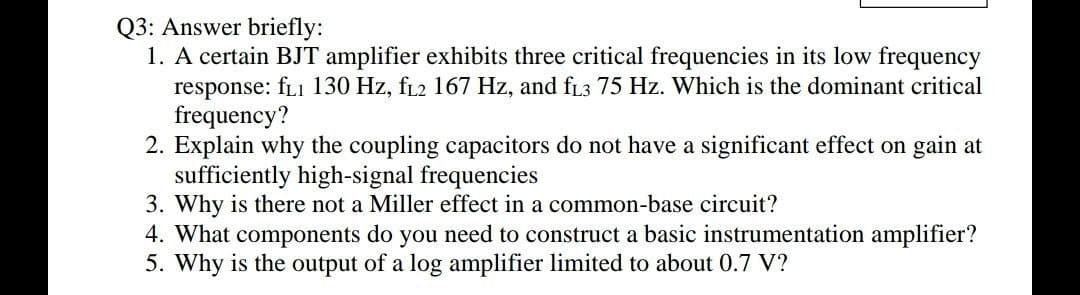 Q3: Answer briefly:
1. A certain BJT amplifier exhibits three critical frequencies in its low frequency
response: fL1 130 Hz, fL2 167 Hz, and fL3 75 Hz. Which is the dominant critical
frequency?
2. Explain why the coupling capacitors do not have a significant effect on gain at
sufficiently high-signal frequencies
3. Why is there not a Miller effect in a common-base circuit?
4. What components do you need to construct a basic instrumentation amplifier?
5. Why is the output of a log amplifier limited to about 0.7 V?