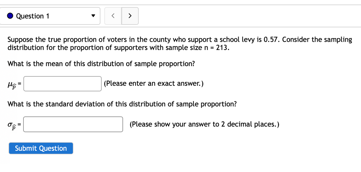 Question 1
Suppose the true proportion of voters in the county who support a school levy is 0.57. Consider the sampling
distribution for the proportion of supporters with sample size n = 213.
What is the mean of this distribution of sample proportion?
=
op
<
>
Submit Question
What is the standard deviation of this distribution of sample proportion?
(Please enter an exact answer.)
(Please show your answer to 2 decimal places.)