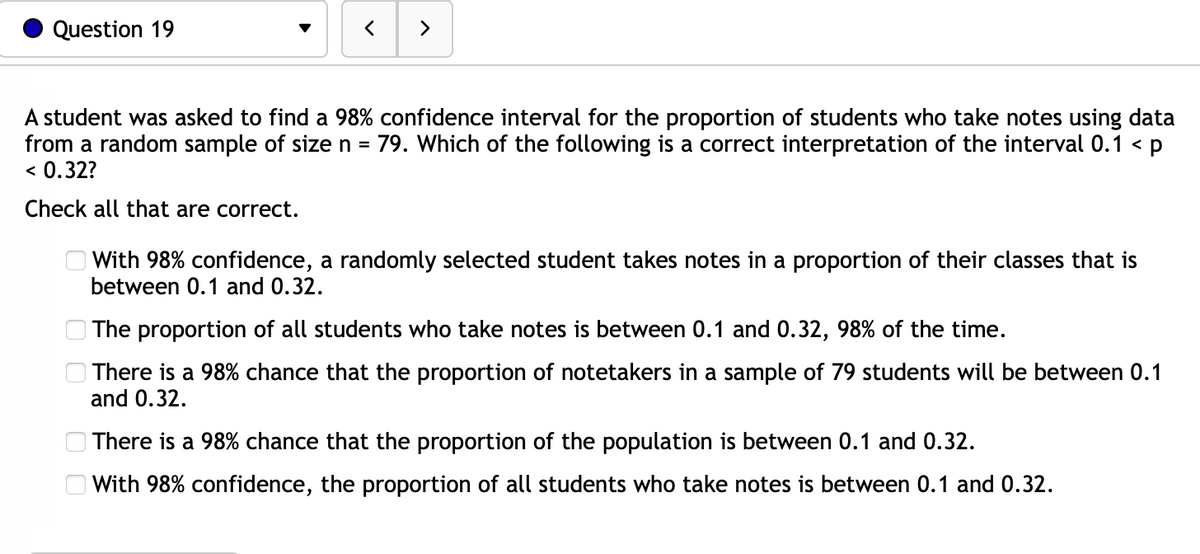 Question 19
A student was asked to find a 98% confidence interval for the proportion of students who take notes using data
from a random sample of size n = 79. Which of the following is a correct interpretation of the interval 0.1 < p
< 0.32?
Check
all that are correct.
>
6 6 6 6 8
With 98% confidence, a randomly selected student takes notes in a proportion of their classes that is
between 0.1 and 0.32.
The proportion of all students who take notes is between 0.1 and 0.32, 98% of the time.
O There is a 98% chance that the proportion of notetakers in a sample of 79 students will be between 0.1
and 0.32.
There is a 98% chance that the proportion of the population is between 0.1 and 0.32.
With 98% confidence, the proportion of all students who take notes is between 0.1 and 0.32.