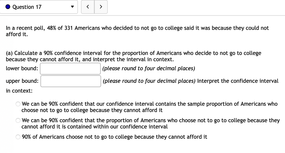 Question 17
In a recent poll, 48% of 331 Americans who decided to not go to college said it was because they could not
afford it.
(a) Calculate a 90% confidence interval for the proportion of Americans who decide to not go to college
because they cannot afford it, and interpret the interval in context.
lower bound:
(please round to four decimal places)
(please round to four decimal places) Interpret the confidence interval
upper bound:
in ontext:
We can be 90% confident that our confidence interval contains the sample proportion of Americans who
choose not to go to college because they cannot afford it
We can be 90% confident that the proportion of Americans who choose not to go to college because they
cannot afford it is contained within our confidence interval
90% of Americans choose not to go to college because they cannot afford it
