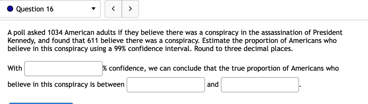 Question 16
A poll asked 1034 American adults if they believe there was a conspiracy in the assassination of President
Kennedy, and found that 611 believe there was a conspiracy. Estimate the proportion of Americans who
believe in this conspiracy using a 99% confidence interval. Round to three decimal places.
With
>
% confidence, we can conclude that the true proportion of Americans who
and
believe in this conspiracy is between
