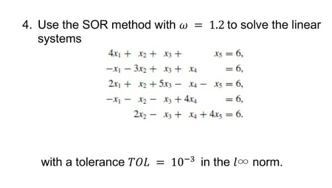 4. Use the SOR method with w = 1.2 to solve the linear
systems
4x1 + x2 + X3+
Xs = 6,
-x – 3x2 + x3 + x4
= 6,
2x, + x2 + 5xz – X4 - x5 = 6,
-XI - x2 - X3 + 4x4
= 6,
2x2 - x3 + xX4 +4x3 = 6.
with a tolerance TOL = 10-3 in the loo norm.
