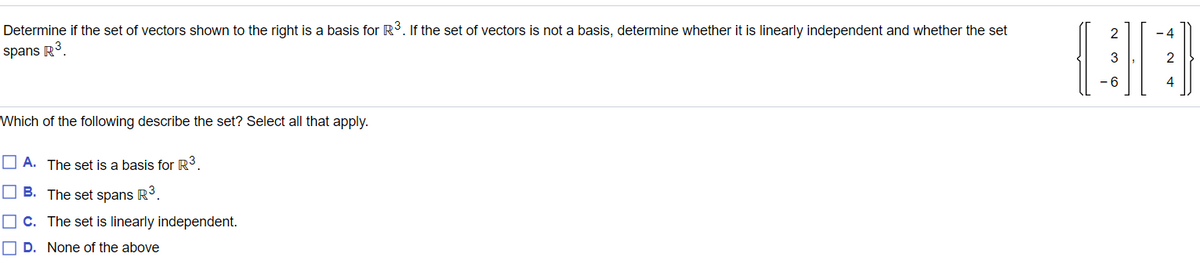 Determine if the set of vectors shown to the right is a basis for R3. If the set of vectors is not a basis, determine whether it is linearly independent and whether the set
2
- 4
spans R3.
2
-6
4
Which of the following describe the set? Select all that apply.
O A. The set is a basis for R³.
O B. The set spans R.
O C. The set is linearly independent.
O D. None of the above
