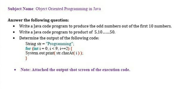 Subject Name: Object Oriented Programming in Java
Answer the following question:
• Write a Java code program to produce the odd numbers out of the first 10 numbers.
• Write a Java code program to product of 5,10.......50.
• Determine the output of the following code:
String str = "Programming";
for (int i=0; i<9; i+-2) {
System.out.print( str.charAt(i));
●
}
Note: Attached the output shot screen of the execution code.