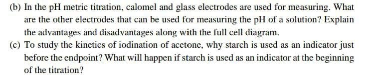 (b) In the pH metric titration, calomel and glass electrodes are used for measuring. What
are the other electrodes that can be used for measuring the pH of a solution? Explain
the advantages and disadvantages along with the full cell diagram.
(c) To study the kinetics of iodination of acetone, why starch is used as an indicator just
before the endpoint? What will happen if starch is used as an indicator at the beginning
of the titration?