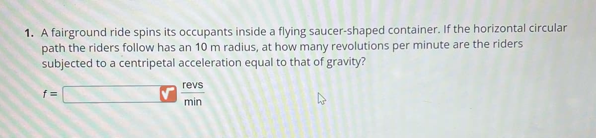 1. A fairground ride spins its occupants inside a flying saucer-shaped container. If the horizontal circular
path the riders follow has an 10 m radius, at how many revolutions per minute are the riders
subjected to a centripetal acceleration equal to that of gravity?
f =
revs
min
W