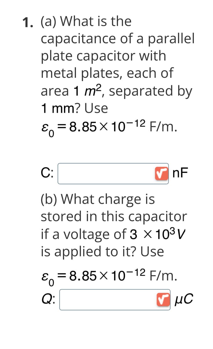 1. (a) What is the
capacitance of a parallel
plate capacitor with
metal plates, each of
area 1 m², separated by
1 mm? Use
Eo = 8.85 × 10-12 F/m.
C:
(b) What charge is
stored in this capacitor
if a voltage of 3 x 10³ V
is applied to it? Use
nF
ε = 8.85 × 10-12 F/m.
0
Q:
v μC