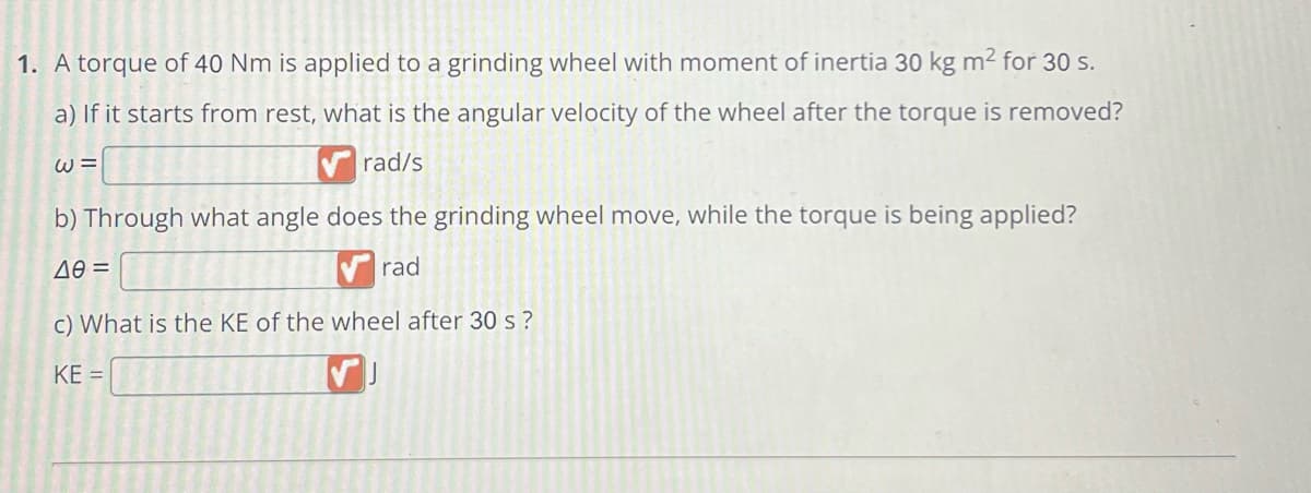1. A torque of 40 Nm is applied to a grinding wheel with moment of inertia 30 kg m² for 30 s.
a) If it starts from rest, what is the angular velocity of the wheel after the torque is removed?
W =
rad/s
b) Through what angle does the grinding wheel move, while the torque is being applied?
ΔΘ =
rad
c) What is the KE of the wheel after 30 s?
KE =
[✔]