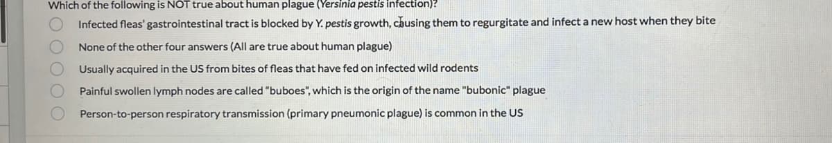 Which of the following is NOT true about human plague (Yersinia pestis infection)?
Infected fleas' gastrointestinal tract is blocked by Y. pestis growth, causing them to regurgitate and infect a new host when they bite
None of the other four answers (All are true about human plague)
Usually acquired in the US from bites of fleas that have fed on infected wild rodents.
Painful swollen lymph nodes are called "buboes", which is the origin of the name "bubonic" plague
Person-to-person respiratory transmission (primary pneumonic plague) is common in the US