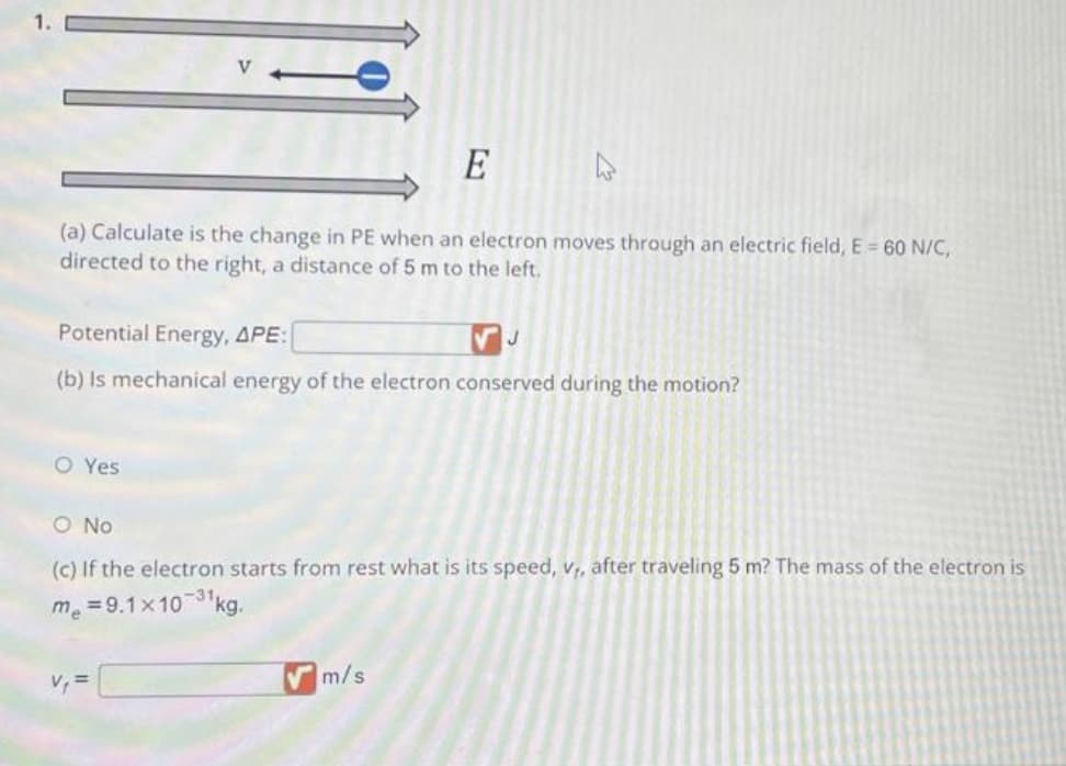 E
(a) Calculate is the change in PE when an electron moves through an electric field, E= 60 N/C,
directed to the right, a distance of 5 m to the left.
Potential Energy, APE:
J
(b) Is mechanical energy of the electron conserved during the motion?
O Yes
h
O No
(c) If the electron starts from rest what is its speed, v₁, after traveling 5 m? The mass of the electron is
me = 9.1x10-31 kg.
V₁ =
m/s