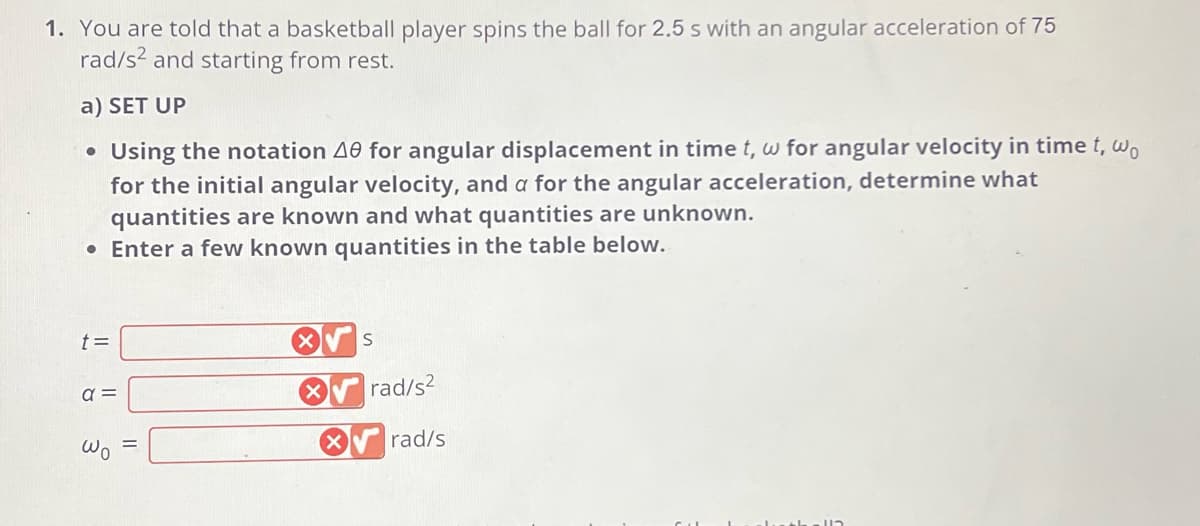 1. You are told that a basketball player spins the ball for 2.5 s with an angular acceleration of 75
rad/s² and starting from rest.
a) SET UP
Using the notation 40 for angular displacement in time t, w for angular velocity in time t, wo
for the initial angular velocity, and a for the angular acceleration, determine what
quantities are known and what quantities are unknown.
• Enter a few known quantities in the table below.
●
t=
a =
wo =
X
S
rad/s²
rad/s