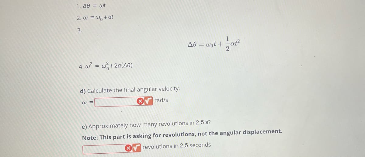 1. Δθ = wt
2. w=w+at
3.
4,w² =
w²+2α(40)
d) Calculate the final angular velocity.
rad/s
W =
X
A0= wot+at²
2
e) Approximately how many revolutions in 2.5 s?
Note: This part is asking for revolutions, not the angular displacement.
revolutions in 2.5 seconds