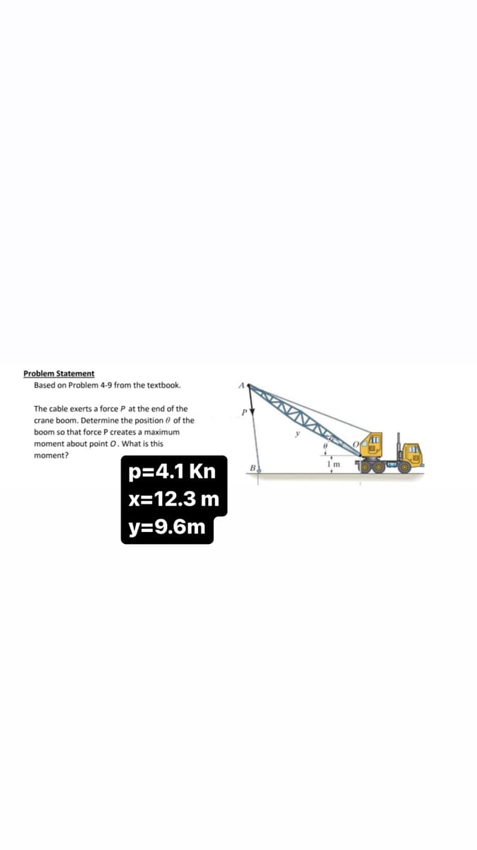 Problem Statement
Based on Problem 4-9 from the textbook.
The cable exerts a force P at the end of the
crane boom. Determine the position of the
boom so that force P creates a maximum
moment about point O. What is this
moment?
p=4.1 Kn
x=12.3 m
y=9.6m
477
735
8