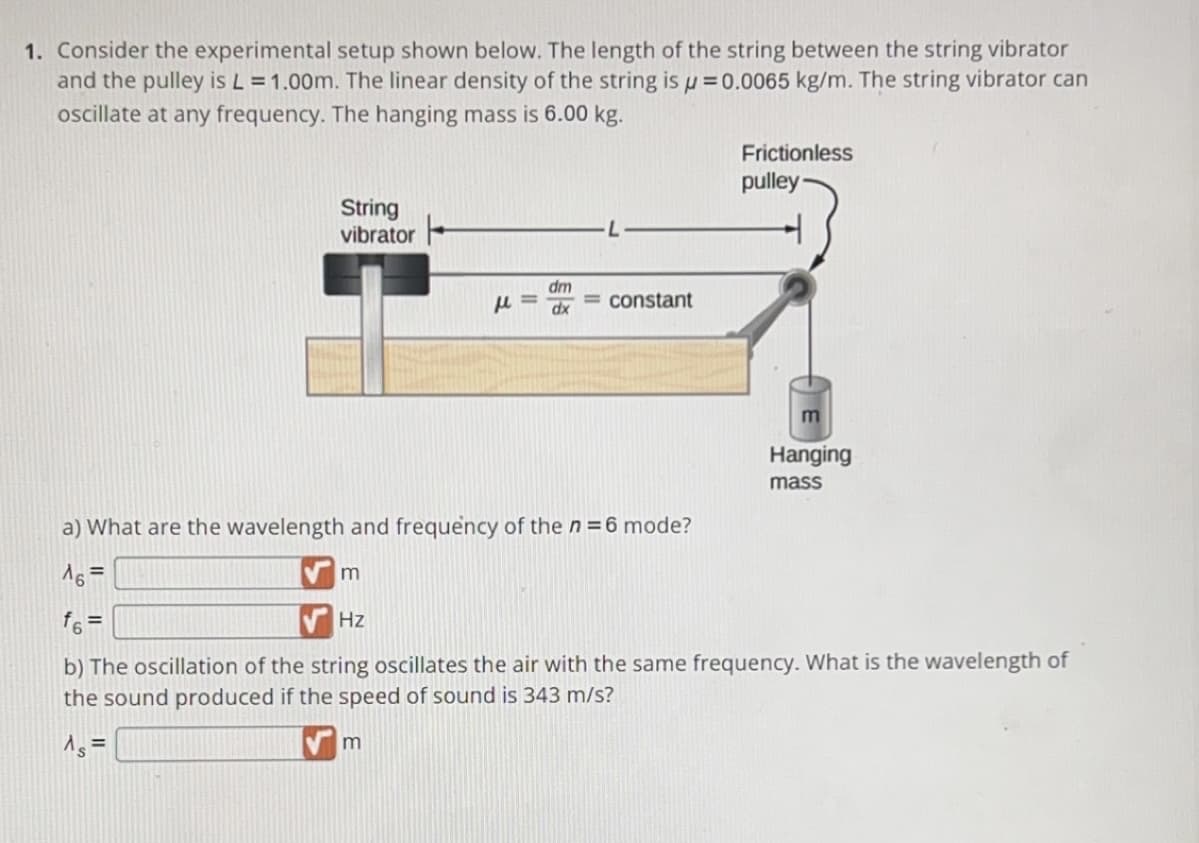 1. Consider the experimental setup shown below. The length of the string between the string vibrator
and the pulley is L = 1.00m. The linear density of the string is μ = 0.0065 kg/m. The string vibrator can
oscillate at any frequency. The hanging mass is 6.00 kg.
String
vibrator
m
Hz
μ=
m
dm
dx
= constant
a) What are the wavelength and frequency of the n = 6 mode?
^6=
f6 =
b) The oscillation of the string oscillates the air with the same frequency. What is the wavelength of
the sound produced if the speed of sound is 343 m/s?
^s =
Frictionless
pulley
Hanging
mass