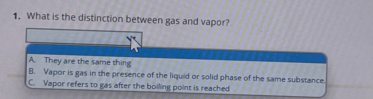 1. What is the distinction between gas and vapor?
A. They are the same thing
B. Vapor is gas in the presence of the liquid or solid phase of the same substance.
C. Vapor refers to gas after the boiling point is reached