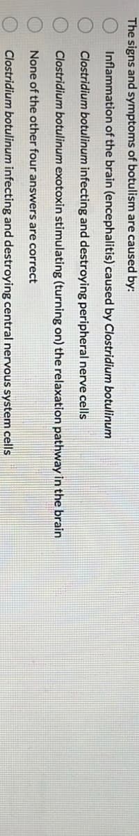 The signs and symptoms of botulism are caused by:
Inflammation of the brain (encephalitis) caused by Clostridium botulinum
Clostridium botulinum infecting and destroying peripheral nerve cells
Clostridium botulinum exotoxin stimulating (turning on) the relaxation pathway in the brain
None of the other four answers are correct
Clostridium botulinum infecting and destroying central nervous system cells