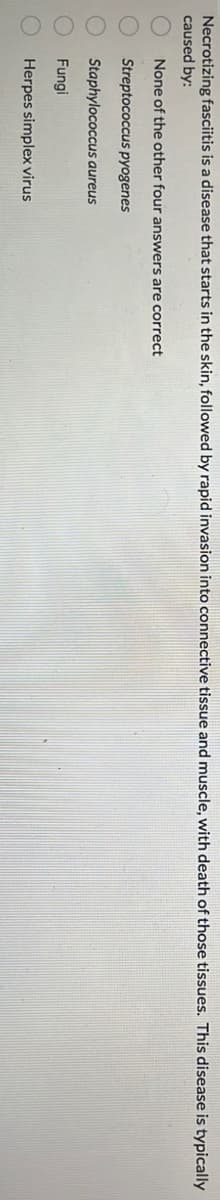 Necrotizing fasciitis is a disease that starts in the skin, followed by rapid invasion into connective tissue and muscle, with death of those tissues. This disease is typically
caused by:
None of the other four answers are correct
Streptococcus pyogenes
Staphylococcus aureus
Fungil
Herpes simplex virus